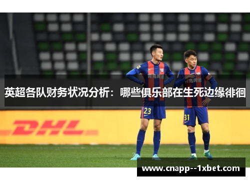 英超各队财务状况分析:哪些俱乐部在生死边缘徘徊 英超各队财务状况分析:哪些俱乐部在生死边缘徘徊