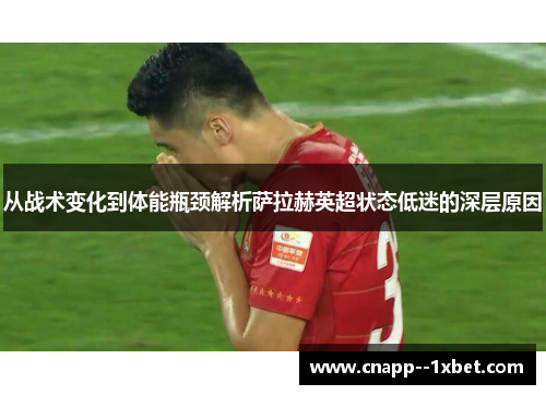 从战术变化到体能瓶颈解析萨拉赫英超状态低迷的深层原因 从战术变化到体能瓶颈解析萨拉赫英超状态低迷的深层原因