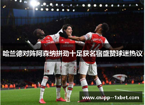 哈兰德对阵阿森纳拼劲十足获名宿盛赞球迷热议